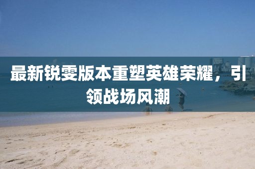 最新锐雯版本重塑英雄荣耀，引领战场风潮