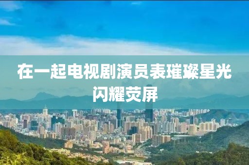 在一起电视剧演员表璀璨星光闪耀荧屏