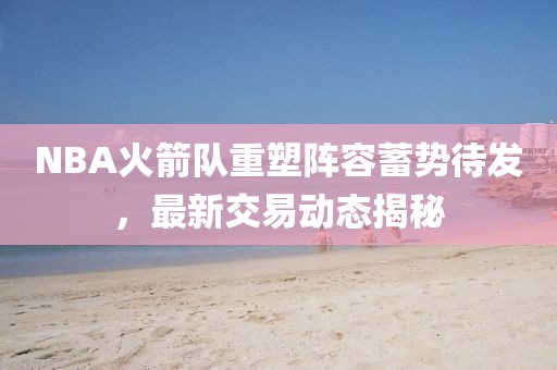 NBA火箭队重塑阵容蓄势待发，最新交易动态揭秘