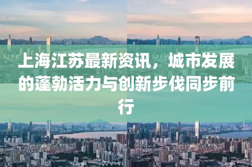 上海江苏最新资讯，城市发展的蓬勃活力与创新步伐同步前行