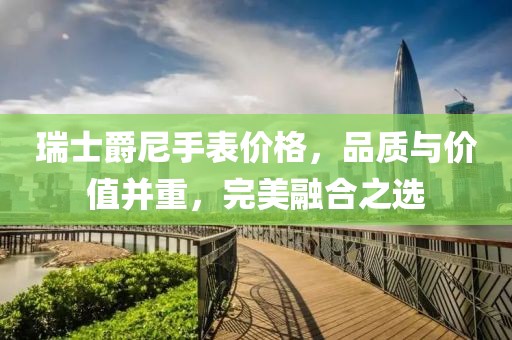 瑞士爵尼手表价格，品质与价值并重，完美融合之选