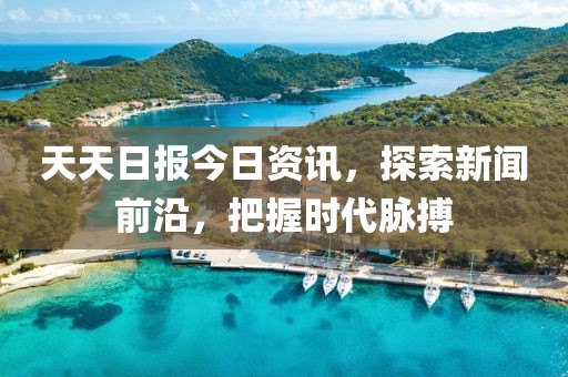 天天日报今日资讯，探索新闻前沿，把握时代脉搏