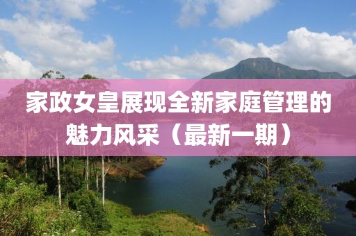 家政女皇展现全新家庭管理的魅力风采（最新一期）