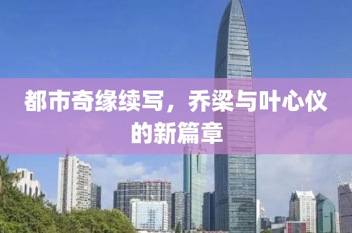 都市奇缘续写，乔梁与叶心仪的新篇章