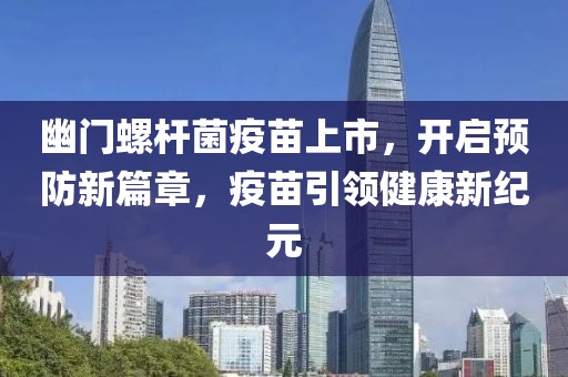 幽门螺杆菌疫苗上市，开启预防新篇章，疫苗引领健康新纪元