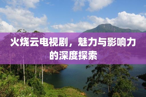 火烧云电视剧，魅力与影响力的深度探索