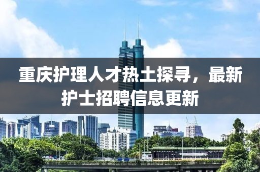 重庆护理人才热土探寻，最新护士招聘信息更新