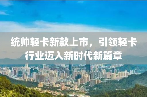 统帅轻卡新款上市，引领轻卡行业迈入新时代新篇章