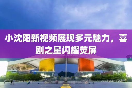小沈阳新视频展现多元魅力，喜剧之星闪耀荧屏