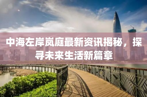 中海左岸岚庭最新资讯揭秘，探寻未来生活新篇章