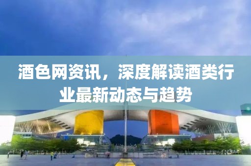 酒色网资讯，深度解读酒类行业最新动态与趋势