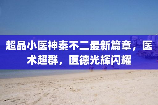 超品小医神秦不二最新篇章，医术超群，医德光辉闪耀
