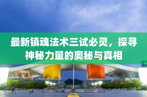 最新镇魂法术三试必灵，探寻神秘力量的奥秘与真相