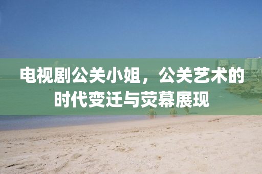电视剧公关小姐，公关艺术的时代变迁与荧幕展现