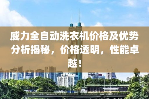 威力全自动洗衣机价格及优势分析揭秘，价格透明，性能卓越！