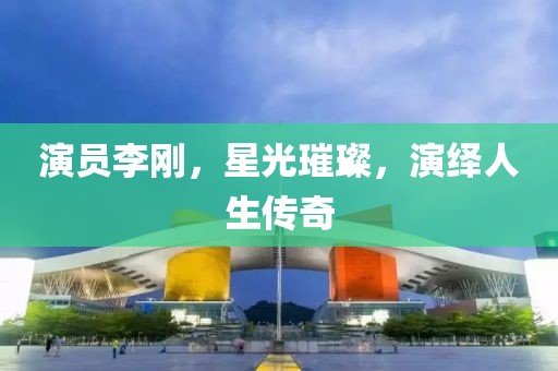 演员李刚，星光璀璨，演绎人生传奇