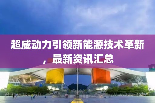 超威动力引领新能源技术革新，最新资讯汇总