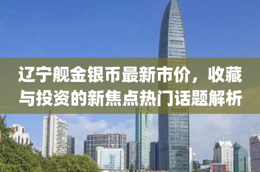 辽宁舰金银币最新市价，收藏与投资的新焦点热门话题解析