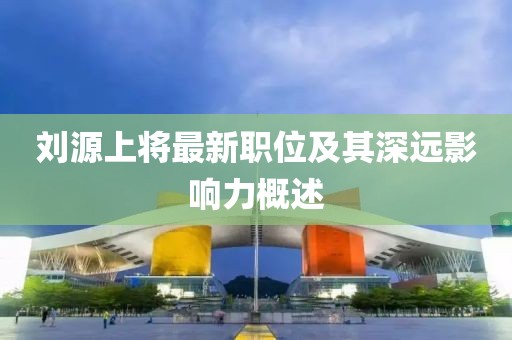 刘源上将最新职位及其深远影响力概述