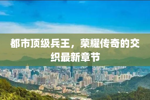 都市顶级兵王，荣耀传奇的交织最新章节