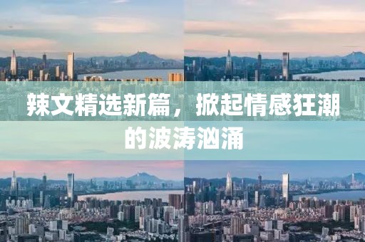 辣文精选新篇，掀起情感狂潮的波涛汹涌
