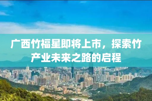 广西竹福星即将上市，探索竹产业未来之路的启程