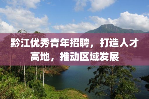 黔江优秀青年招聘，打造人才高地，推动区域发展