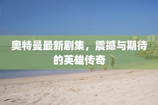 奥特曼最新剧集，震撼与期待的英雄传奇
