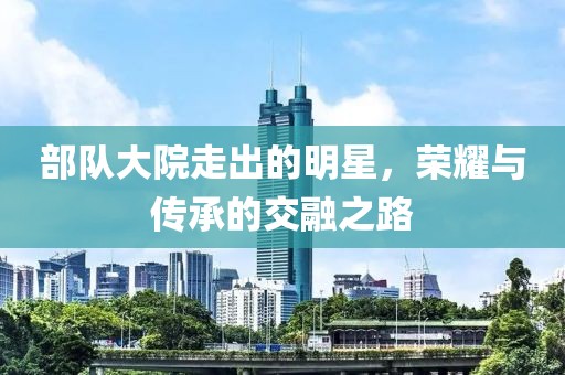 部队大院走出的明星，荣耀与传承的交融之路