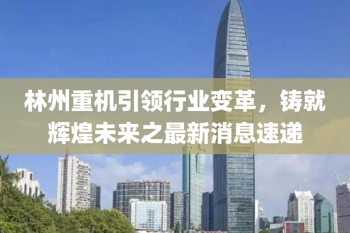 林州重机引领行业变革，铸就辉煌未来之最新消息速递