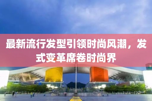 最新流行发型引领时尚风潮，发式变革席卷时尚界