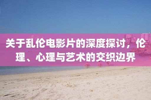 关于乱伦电影片的深度探讨，伦理、心理与艺术的交织边界