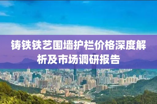 铸铁铁艺围墙护栏价格深度解析及市场调研报告