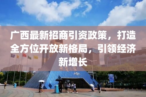 广西最新招商引资政策，打造全方位开放新格局，引领经济新增长