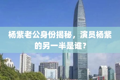 杨紫老公身份揭秘，演员杨紫的另一半是谁？
