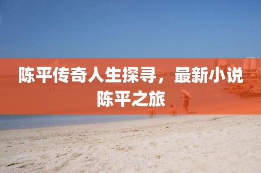 陈平传奇人生探寻，最新小说陈平之旅