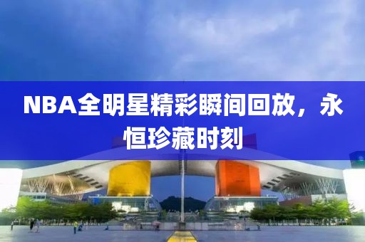 NBA全明星精彩瞬间回放，永恒珍藏时刻