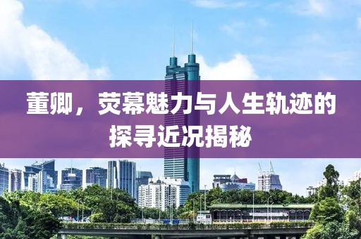 董卿，荧幕魅力与人生轨迹的探寻近况揭秘