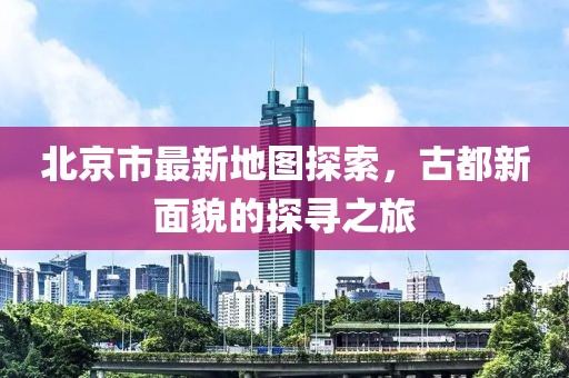 北京市最新地图探索，古都新面貌的探寻之旅