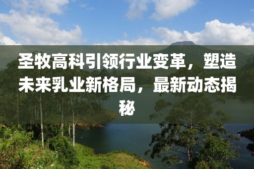 圣牧高科引领行业变革，塑造未来乳业新格局，最新动态揭秘
