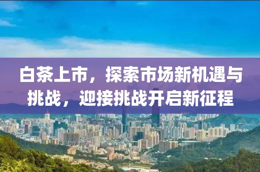 白茶上市，探索市场新机遇与挑战，迎接挑战开启新征程