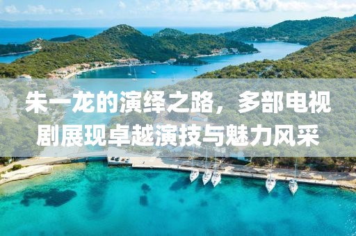 朱一龙的演绎之路，多部电视剧展现卓越演技与魅力风采