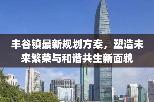丰谷镇最新规划方案，塑造未来繁荣与和谐共生新面貌