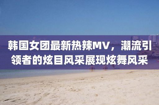 韩国女团最新热辣MV，潮流引领者的炫目风采展现炫舞风采