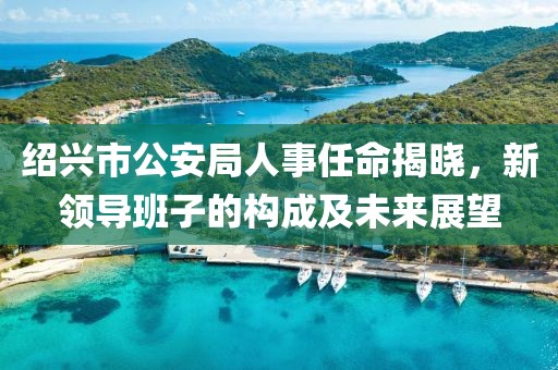 绍兴市公安局人事任命揭晓，新领导班子的构成及未来展望