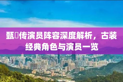 甄嬛传演员阵容深度解析，古装经典角色与演员一览