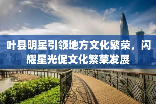 叶县明星引领地方文化繁荣，闪耀星光促文化繁荣发展