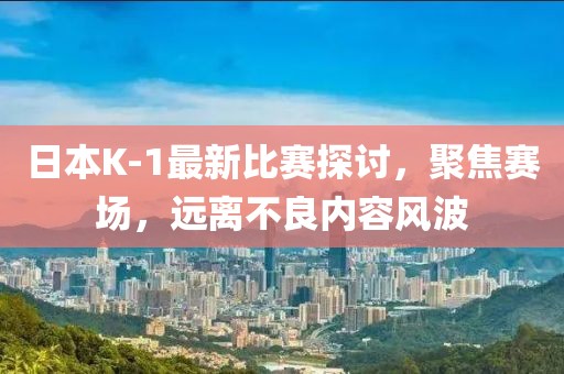 日本K-1最新比赛探讨，聚焦赛场，远离不良内容风波