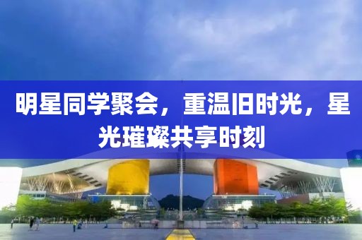 明星同学聚会，重温旧时光，星光璀璨共享时刻