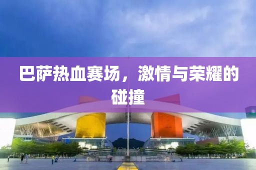 巴萨热血赛场，激情与荣耀的碰撞
